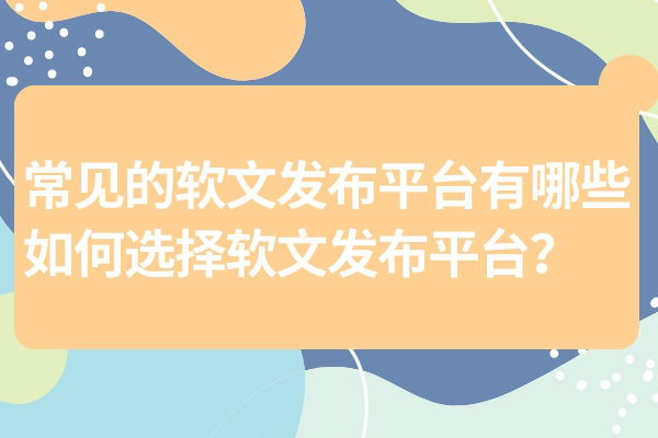 常见的软文发布平台有哪些，如何选择软文发布平台？