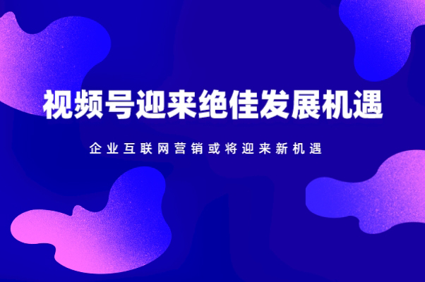 视频号迎来绝佳发展机遇，企业互联网营销或将迎来新机遇