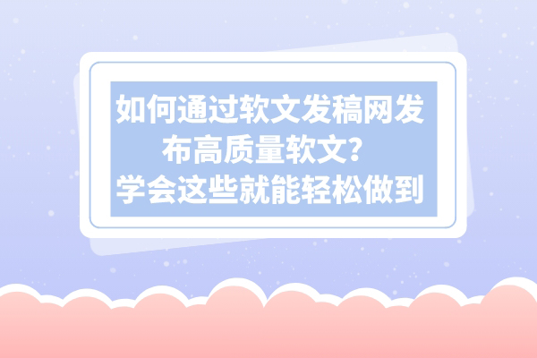 如何通过软文发稿网发布高质量软文？学会这些就能轻松做到